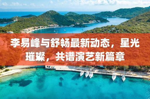 李易峰與舒暢最新動(dòng)態(tài)，星光璀璨，共譜演藝新篇章