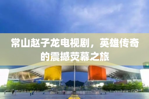 常山趙子龍電視劇，英雄傳奇的震撼熒幕之旅