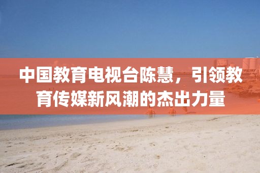 中國教育電視臺陳慧，引領(lǐng)教育傳媒新風(fēng)潮的杰出力量