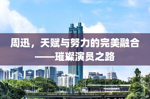 周迅，天賦與努力的完美融合——璀璨演員之路