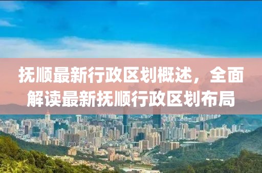 撫順最新行政區(qū)劃概述，全面解讀最新?lián)犴樞姓^(qū)劃布局