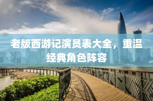 老版西游記演員表大全，重溫經(jīng)典角色陣容