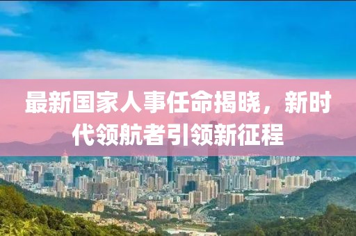 最新國家人事任命揭曉，新時代領(lǐng)航者引領(lǐng)新征程