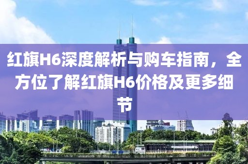 紅旗H6深度解析與購(gòu)車指南，全方位了解紅旗H6價(jià)格及更多細(xì)節(jié)