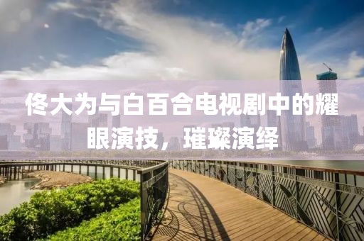佟大為與白百合電視劇中的耀眼演技，璀璨演繹