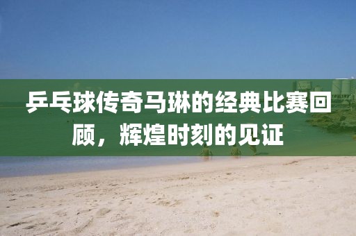 乒乓球傳奇馬琳的經(jīng)典比賽回顧，輝煌時(shí)刻的見證