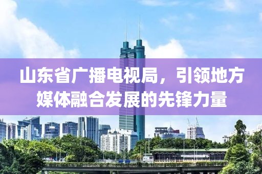 山東省廣播電視局，引領(lǐng)地方媒體融合發(fā)展的先鋒力量