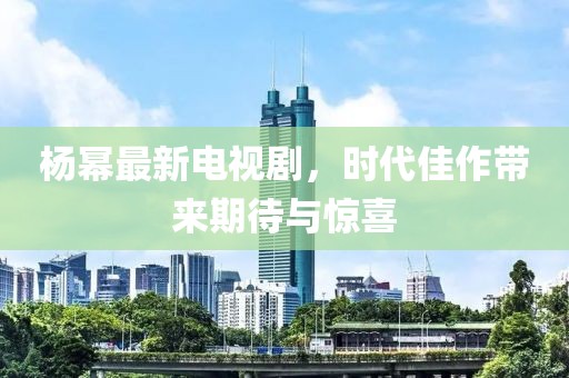 楊冪最新電視劇，時(shí)代佳作帶來(lái)期待與驚喜