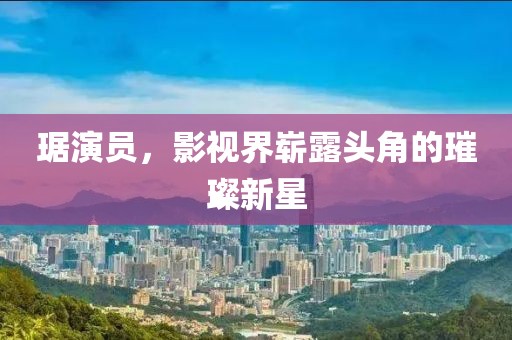 琚演員，影視界嶄露頭角的璀璨新星