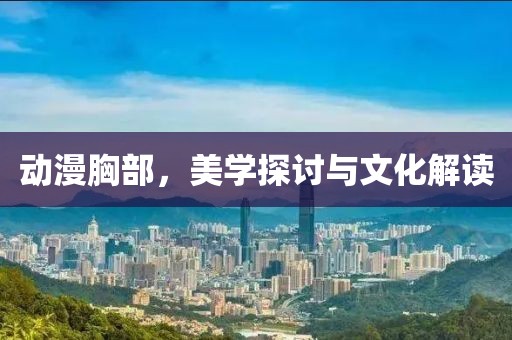 動漫胸部，美學(xué)探討與文化解讀
