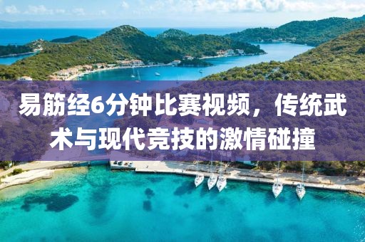 易筋經(jīng)6分鐘比賽視頻，傳統(tǒng)武術(shù)與現(xiàn)代競技的激情碰撞