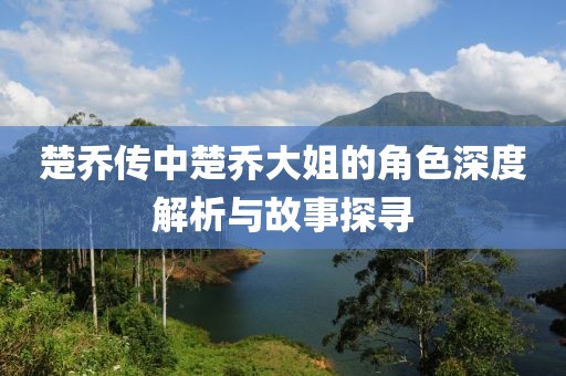 楚喬傳中楚喬大姐的角色深度解析與故事探尋