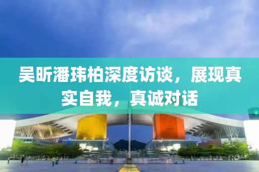 吳昕潘瑋柏深度訪談，展現(xiàn)真實自我，真誠對話
