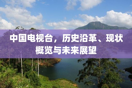 中國電視臺，歷史沿革、現(xiàn)狀概覽與未來展望