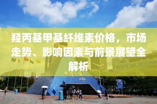 羥丙基甲基纖維素價格，市場走勢、影響因素與前景展望全解析
