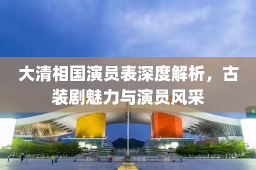 大清相國演員表深度解析，古裝劇魅力與演員風(fēng)采