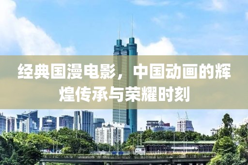 經(jīng)典國(guó)漫電影，中國(guó)動(dòng)畫(huà)的輝煌傳承與榮耀時(shí)刻