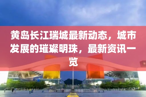 黃島長江瑞城最新動態(tài)，城市發(fā)展的璀璨明珠，最新資訊一覽