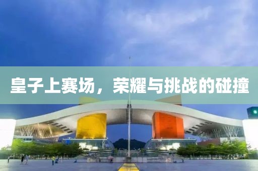 皇子上賽場，榮耀與挑戰(zhàn)的碰撞