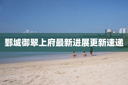 鄄城御翠上府最新進(jìn)展更新速遞