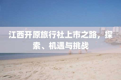 江西開原旅行社上市之路，探索、機遇與挑戰(zhàn)