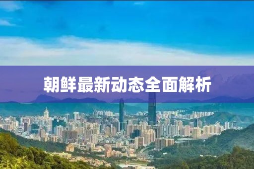 朝鮮最新動(dòng)態(tài)全面解析