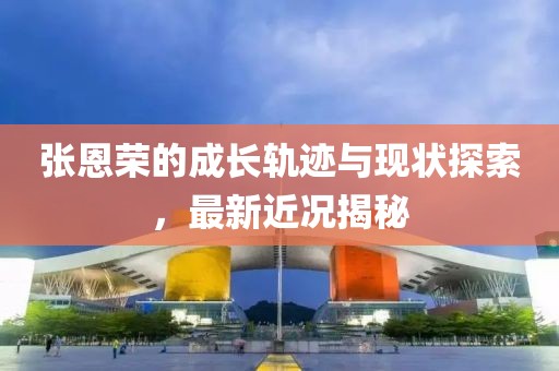 張恩榮的成長軌跡與現(xiàn)狀探索，最新近況揭秘