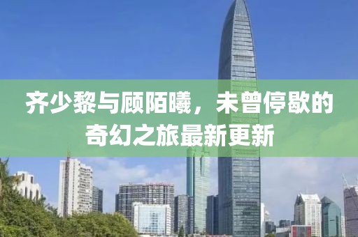 齊少黎與顧陌曦，未曾停歇的奇幻之旅最新更新
