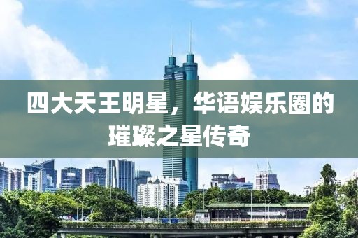 四大天王明星，華語娛樂圈的璀璨之星傳奇