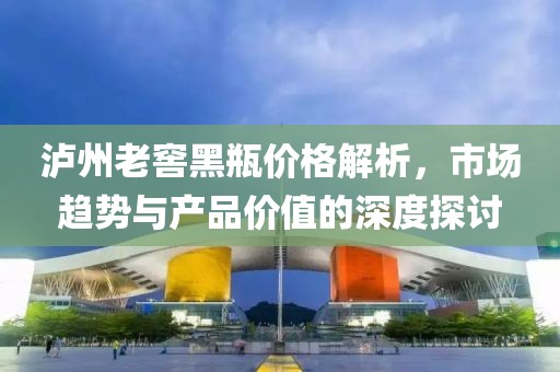 瀘州老窖黑瓶價格解析，市場趨勢與產(chǎn)品價值的深度探討