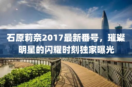 石原莉奈2017最新番號，璀璨明星的閃耀時刻獨家曝光