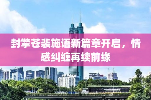 封擎蒼裴施語新篇章開啟，情感糾纏再續(xù)前緣