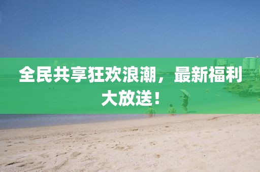 全民共享狂歡浪潮，最新福利大放送！