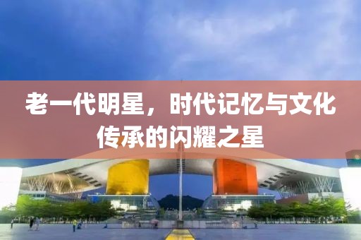 老一代明星，時代記憶與文化傳承的閃耀之星