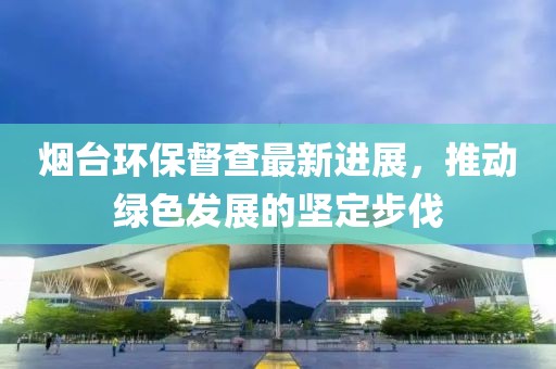 煙臺環(huán)保督查最新進(jìn)展，推動綠色發(fā)展的堅(jiān)定步伐