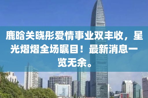 鹿晗關(guān)曉彤愛情事業(yè)雙豐收，星光熠熠全場矚目！最新消息一覽無余。