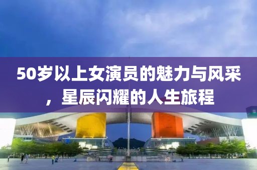 50歲以上女演員的魅力與風(fēng)采，星辰閃耀的人生旅程