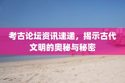 考古論壇資訊速遞，揭示古代文明的奧秘與秘密