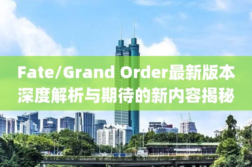 Fate/Grand Order最新版本深度解析與期待的新內容揭秘