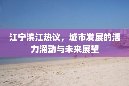 江寧濱江熱議，城市發(fā)展的活力涌動(dòng)與未來展望