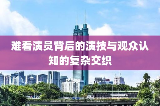 難看演員背后的演技與觀眾認(rèn)知的復(fù)雜交織