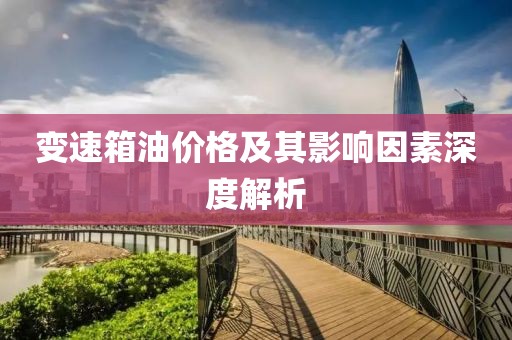 變速箱油價(jià)格及其影響因素深度解析