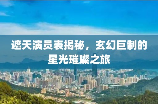 遮天演員表揭秘，玄幻巨制的星光璀璨之旅
