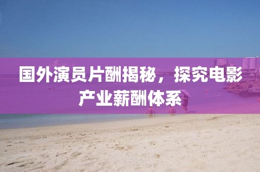 國外演員片酬揭秘，探究電影產(chǎn)業(yè)薪酬體系