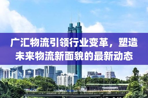 廣匯物流引領(lǐng)行業(yè)變革，塑造未來物流新面貌的最新動態(tài)