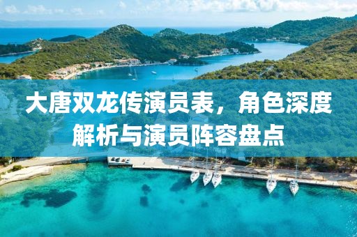 大唐雙龍傳演員表，角色深度解析與演員陣容盤點