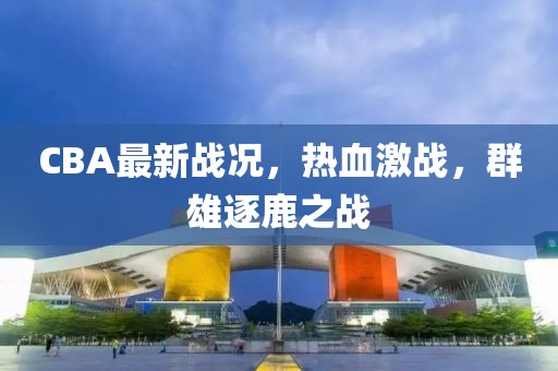 CBA最新戰(zhàn)況，熱血激戰(zhàn)，群雄逐鹿之戰(zhàn)
