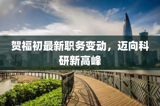 賀福初最新職務(wù)變動(dòng)，邁向科研新高峰