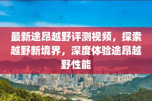 最新途昂越野評測視頻，探索越野新境界，深度體驗途昂越野性能