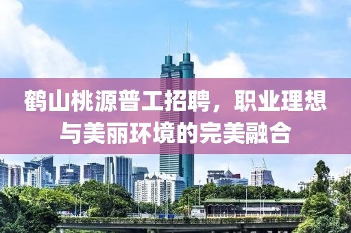 鶴山桃源普工招聘，職業(yè)理想與美麗環(huán)境的完美融合